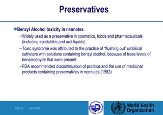 Preservatives Benzyl Alcohol toxicity in neonates Widely used as a preservative in cosmetics, foods and pharmaceuticals (including injectables and oral liquids) Toxic syndrome was attributed to the practice of “flushing out” umbilical catheters with solutions containing benzyl alcohol, because of trace levels of benzaldehyde that were present FDA recommended discontinuation of practice and the use of medicinal products containing preservatives in neonates (1982) 