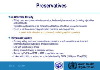 Preservatives Na Benzoate toxicity Widely used as a preservative in cosmetics, foods and pharmaceuticals (including injectables and oral liquids) Injectable combinations of Na Benzoate and Caffeine should not be used in neonates Found to elicit non-immunological contact reactions, including urticaria  Needs to be taken into account when formulating paediatric products Thimerosal toxicity Formerly widely used as a preservative in cosmetics, in soft contact lens solutions and pharmaceuticals (including eye drops and vaccines) Link with toxicity in eye drops  Strong links with toxicity in paediatric vaccines Banned by EMEA and FDA in 1999 in paediatric vaccines Linked with childhood autism, but not substantiated by EMEA (2004) and FDA (2006) 