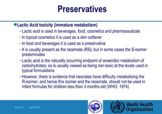 Preservatives   Lactic Acid toxicity (immature metabolism) Lactic acid is used in beverages, food, cosmetics and pharmaceuticals In topical cosmetics it is used as a skin softener In food and beverages it is used as a preservative It is usually present as the racemate (RS); but in some cases the S-isomer predominates Lactic acid is the naturally occurring endpoint of anaerobic metabolism of carbohydrates; so is usually viewed as being non-toxic at the levels used in typical formulations However, there is evidence that neonates have difficulty metabolising the  R-isomer; and hence this isomer and the racemate, should not be used in infant formulas for children less than 3 months old (WHO, 1974) 