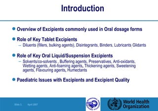 Introduction Overview of Excipients commonly used in Oral dosage forms Role of Key Tablet Excipients Diluents (fillers, bulking agents), Disintegrants, Binders, Lubricants ,  Glidants Role of Key Oral Liquid/Suspension Excipients Solvents/co-solvents , Buffering agents, Preservatives, Anti-oxidants,  Wetting agents, Anti-foaming agents ,  Thickening agents, Sweetening  agents, Flavouring agents ,  Humectants Paediatric Issues with Excipients and Excipient Quality 