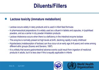 Diluents/Fillers  Lactose toxicity (immature metabolism) Lactose occurs widely in dairy products and is used in infant feed formulas In pharmaceutical preparations it is widely used as a diluent in tablets and capsules, in lyophilised powders, and as a carrier in dry powder inhalation products Lactose intolerance occurs when there is a deficiency in the intestinal enzyme lactase This enzyme is normally present at high levels at birth, declining rapidly in early childhood Hypolactasia (malabsorption of lactose) can thus occur at an early age (4-8 years) and varies among different ethic groups (Suarez and Saviano, 1997) It is unlikely that severe gastrointestinal adverse events could result from ingestion of medicinal products in adults, but it is less clear if this is equally applicable in infants 