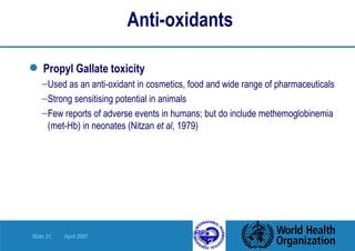Anti-oxidants   Propyl Gallate toxicity Used as an anti-oxidant in cosmetics, food and wide range of pharmaceuticals Strong sensitising potential in animals  Few reports of adverse events in humans; but do include methemoglobinemia (met-Hb) in neonates (Nitzan  et al , 1979)  
