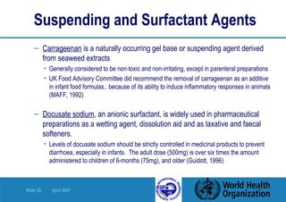 Suspending and Surfactant Agents   Carrageenan  is a naturally occurring gel base or suspending agent derived   from seaweed extracts Generally considered to be non-toxic and non-irritating, except in parenteral preparations UK Food Advisory Committee did recommend the removal of carrageenan as an additive in infant food formulas.. because of its ability to induce inflammatory responses in animals (MAFF, 1992) Docusate sodium , an anionic surfactant, is widely used in pharmaceutical   preparations as a wetting agent, dissolution aid and as laxative and faecal   softeners. Levels of docusate sodium should be strictly controlled in medicinal products to prevent diarrhoea, especially in infants.  The adult dose (500mg) is over six times the amount administered to children of 6-months (75mg), and older (Guidott, 1996)  