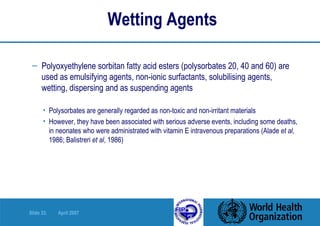 Wetting Agents   Polyoxyethylene sorbitan fatty acid esters (polysorbates 20, 40 and 60) are   used as emulsifying agents, non-ionic surfactants, solubilising agents,   wetting, dispersing and as suspending agents Polysorbates are generally regarded as non-toxic and non-irritant materials However, they have been associated with serious adverse events, including some deaths, in neonates who were administrated with vitamin E intravenous preparations (Alade  et al , 1986; Balistreri  et al , 1986)  