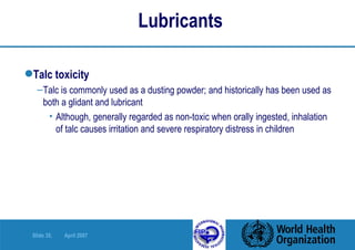 Lubricants  Talc toxicity Talc is commonly used as a dusting powder; and historically has been used as both a glidant and lubricant Although, generally regarded as non-toxic when orally ingested, inhalation of talc causes irritation and severe respiratory distress in children 
