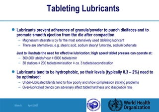 Tableting Lubricants Lubricants prevent adherence of granule/powder to punch die/faces and to promote smooth ejection from the die after compaction Magnesium stearate is by far the most extensively used tableting lubricant There are alternatives, e.g. stearic acid, sodium stearyl fumarate, sodium behenate Just to illustrate the need for effective lubrication; high speed tablet presses can operate at:  360,000 tablets/hour ≡ 6000 tablets/min 30 stations ≡ 200 tablets/min/station ≡  ca.  3 tablets/second/station Lubricants tend to be hydrophobic, so their levels (typically 0.3 – 2%) need to be optimised: Under-lubricated blends tend to flow poorly and show compression sticking problems  Over-lubricated blends can adversely affect tablet hardness and dissolution rate 