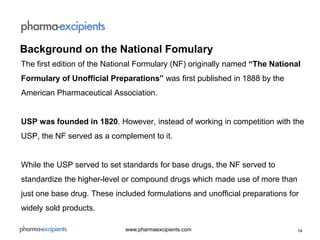 14www.pharmaexcipients.com
The first edition of the National Formulary (NF) originally named “The National
Formulary of Unofficial Preparations” was first published in 1888 by the
American Pharmaceutical Association.
USP was founded in 1820. However, instead of working in competition with the
USP, the NF served as a complement to it.
While the USP served to set standards for base drugs, the NF served to
standardize the higher-level or compound drugs which made use of more than
just one base drug. These included formulations and unofficial preparations for
widely sold products.
Background on the National Fomulary
 