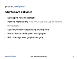 16www.pharmaexcipients.com
• Developing new monographs
• Pending monographs- http://www.usp.org/usp-nf/pending-
monographs
• Updating/modernizing existing monographs
• Harmonization of Excipient Monographs
• Reformatting (‘monograph redesign’)
USP today‘s activities
 