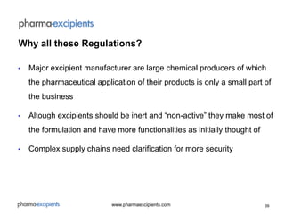 39www.pharmaexcipients.com
• Major excipient manufacturer are large chemical producers of which
the pharmaceutical application of their products is only a small part of
the business
• Altough excipients should be inert and “non-active” they make most of
the formulation and have more functionalities as initially thought of
• Complex supply chains need clarification for more security
Why all these Regulations?
 