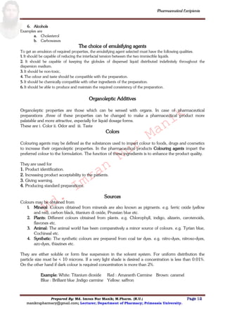 Md.
Imran
Nur
Manik
Md.
Imran
Nur
Manik
Pharmaceutical Excipients
Prepared By: Md. Imran Nur Manik; M.Pharm. (R.U.) Page 12
manikrupharmacy@gmail.com; Lecturer; Department of Pharmacy; Primeasia University.
6. Alcohols
Examples are
a. Cholesterol
b. Carbowaxes
The choice of emulsifying agents
To get an emulsion of required properties, the emulsifying agent selected must have the following qualities.
1. It should be capable of reducing the interfacial tension between the two immiscible liquids.
2. It should be capable of keeping the globules of dispersed liquid distributed indefinitely throughout the
dispersion medium.
3. It should be non-toxic,
4. The odour and taste should be compatible with the preparation.
5. It should be chemically compatible with other ingredients of the preparation.
6. It should be able to produce and maintain the required consistency of the preparation.
Organoleptic Additives
Organoleptic properties are those which can be sensed with organs. In case of pharmaceutical
preparations ,three of these properties can be changed to make a pharmaceutical product more
palatable and more attractive, especially for liquid dosage forms.
These are i. Color ii. Odor and iii. Taste
Colors
Colouring agents may be defined as the substances used to impart colour to foods, drugs and cosmetics
to increase their organoleptic properties. In the pharmaceutical products Colouring agents impart the
preferred colour to the formulation. The function of these ingredients is to enhance the product quality.
They are used for
1. Product identification.
2. Increasing product acceptability to the patients.
3. Giving warning.
4. Producing standard preparations.
Sources
Colours may be obtained from
1. Mineral: Colours obtained from minerals are also known as pigments. e.g. ferric oxide (yellow
and red), carbon black, titanium di oxide, Prussian blue etc.
2. Plants: Different colours obtained from plants. e.g. Chlorophyll, indigo, alizarin, carotenoids,
flavones etc.
3. Animal: The animal world has been comparatively a minor source of colours. e.g. Tyrian blue,
Cochineal etc.
4. Synthetic: The synthetic colours are prepared from coal tar dyes. e.g. nitro-dyes, nitroso-dyes,
azo-dyes, thiazines etc.
They are either soluble or form fine suspension in the solvent system. For uniform distribution the
particle size must be < 10 microns. If a very light shade is desired a concentration is less than 0.01%.
On the other hand if dark colour is required concentration is more than 2%.
Example: White: Titanium dioxide
Blue : Brilliant blue ,Indigo carmine
Red : Amaranth Carmine
Yellow: saffron
Brown: caramel
 