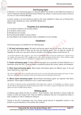 Md.
Imran
Nur
Manik
Md.
Imran
Nur
Manik
Pharmaceutical Excipients
Prepared By: Md. Imran Nur Manik; M.Pharm. (R.U.) Page 15
manikrupharmacy@gmail.com; Lecturer; Department of Pharmacy; Primeasia University.
Anti-Foaming Agent
A defoamer or an anti-foaming agent is a chemical additive that breaks up and inhibits the formation of
foams in liquids by reducing interfacial tension between two phases. In pharmaceutical industry defoamers
are used as to reduce bloating (ফীহত়্া )
A familiar example is the drug Simethicone which is the active ingredient in drugs such as Entacyd plus.
Others include: Dimethicone, Lauric acid NF32, Myristic acid
Palmitic acid.
Properties of an anti-foaming agent
1. It should be insoluble in the foaming medium.
2. It should be surface active.
3. Should have low viscosity.
4. It should spread rapidly on foamy surfaces.
5. It has affinity to the air-liquid surface where it destabilizes the foam lamellas.
Classification
Anti-foaming agents are classified into the following types.
1. Oil based anti-foaming agents: Oil based anti-foaming agents have an oil carrier. Oil and water do
not mix with each other so these are the best anti foaming agents. The oil might be mineral oil,
vegetable oil, white oil or any other oil that is insoluble in the foaming medium except silicone oil.
An oil based defoamer also contains a wax and/or hydrophobic silica to boost the performance. Typical waxes
are ethylene bis stearamide (EBS), paraffin waxes, ester waxes and fatty alcohol waxes. These products might
also have surfactants to improve emulsification and spreading in the foaming medium.
2. Powder anti-foaming agents: Powder anti-foaming agents are in principle oil based defoamers on a
particulate carrier like silica. These are added to powdered products like cement, plaster and detergents.
3. Water based anti-foaming agents: Water based anti-foaming agents are different types of oils and
waxes dispersed in a water base.
The oils are often white oils or vegetable oils and the waxes are long chain fatty alcohol, fatty acid soaps or esters.
These are normally best as deaerator, which means they are best at releasing entrained air.
4. Silicone based anti-foaming agents: Silicone-based anti-foaming agents are polymers with silicon
backbones. These might be delivered as oil or a water based emulsion.
The silicone compound consists of hydrophobic silica dispersed in silicone oil. Emulsifiers are added to ensure
that the silicone spreads fast and well in the foaming medium. The silicone compound might also contain silicone
glycols and other modified silicone fluids.
Buffering agents
A buffering agent adjusts the pH of a solution. These materials, when dissolved in solvent enable the
solution to resist any change in pH. They are added to substances that are to be placed into acidic or
basic conditions in order to stabilize the substance.
Change in the pH of preparation may occur during storage because of degradative reaction in the
product or by the Interaction of the product with container.
 