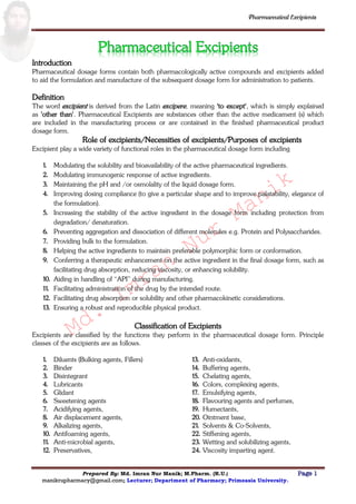 Md.
Imran
Nur
Manik
Md.
Imran
Nur
Manik
Pharmaceutical Excipients
Prepared By: Md. Imran Nur Manik; M.Pharm. (R.U.) Page 1
manikrupharmacy@gmail.com; Lecturer; Department of Pharmacy; Primeasia University.
Introduction
Pharmaceutical dosage forms contain both pharmacologically active compounds and excipients added
to aid the formulation and manufacture of the subsequent dosage form for administration to patients.
Definition
The word excipient is derived from the Latin excipere, meaning 'to except', which is simply explained
as 'other than'. Pharmaceutical Excipients are substances other than the active medicament (s) which
are included in the manufacturing process or are contained in the finished pharmaceutical product
dosage form.
Role of excipients/Necessities of excipients/Purposes of excipients
Excipient play a wide variety of functional roles in the pharmaceutical dosage form including
1. Modulating the solubility and bioavailability of the active pharmaceutical ingredients.
2. Modulating immunogenic response of active ingredients.
3. Maintaining the pH and /or osmolality of the liquid dosage form.
4. Improving dosing compliance (to give a particular shape and to improve palatability, elegance of
the formulation).
5. Increasing the stability of the active ingredient in the dosage form including protection from
degradation/ denaturation.
6. Preventing aggregation and dissociation of different molecules e.g. Protein and Polysaccharides.
7. Providing bulk to the formulation.
8. Helping the active ingredients to maintain preferable polymorphic form or conformation.
9. Conferring a therapeutic enhancement on the active ingredient in the final dosage form, such as
facilitating drug absorption, reducing viscosity, or enhancing solubility.
10. Aiding in handling of “API” during manufacturing.
11. Facilitating administration of the drug by the intended route.
12. Facilitating drug absorption or solubility and other pharmacokinetic considerations.
13. Ensuring a robust and reproducible physical product.
Classification of Excipients
Excipients are classified by the functions they perform in the pharmaceutical dosage form. Principle
classes of the excipients are as follows.
1. Diluents (Bulking agents, Fillers)
2. Binder
3. Disintegrant
4. Lubricants
5. Glidant
6. Sweetening agents
7. Acidifying agents,
8. Air displacement agents,
9. Alkalizing agents,
10. Antifoaming agents,
11. Anti-microbial agents,
12. Preservatives,
13. Anti-oxidants,
14. Buffering agents,
15. Chelating agents,
16. Colors, complexing agents,
17. Emulsifying agents,
18. Flavouring agents and perfumes,
19. Humectants,
20. Ointment base,
21. Solvents & Co-Solvents,
22. Stiffening agents,
23. Wetting and solubilizing agents,
24. Viscosity imparting agent.
 