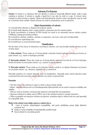 Md.
Imran
Nur
Manik
Md.
Imran
Nur
Manik
Pharmaceutical Excipients
Prepared By: Md. Imran Nur Manik; M.Pharm. (R.U.) Page 19
manikrupharmacy@gmail.com; Lecturer; Department of Pharmacy; Primeasia University.
Solvents/Co-Solvents
Solvent: A solvent is a substance that can dissolve a solute (a chemically different liquid, solid or gas)
resulting in solution. A solvent is usually a liquid but it can also be solid or a gas. A solvent never
changes its state forming a solution. Water and hydroalcoholic alcohol, water and glycerin may be used
as co-solvents when needed. Sterile solvents are used in preparations such as injections.
Ideal characteristics of solvent
1. It should either dissolve or disperse the polymer system.
2. It should easily disperse other coating solution component into the solvent system.
3. Small concentration of polymer (2-10%) should not result in an extremely viscous solution system
(>300cps) creating processing problem.
4. It should be colorless, tasteless, odorless, in-expensive, non-toxic, inert and non-flammable.
5. It should have rapid drying rate.
6. It should have no environmental impact.
Classification
On the basis of the forces of interaction occurring in solvents, one may broadly classify solvents as one
of three types:
1. Polar solvents: Those made up of strong dipolar molecules having hydrogen bonding are known as
polar solvent. e.g., water or hydrogen peroxide.
2. Semi-polar solvents: Those also made up of strong dipolar molecules but that do not form hydrogen
bonds are known as semi-polar solvent. e.g., acetone or pentyl alcohol.
3. Non-polar solvents: Those made up of molecules having a small or no dipolar characters are known
as non-polar solvent. e.g., benzene, vegetable oil, or mineral oil.
Normally solvation of a solvent depends upon its classification. Generally polar solvent dissolves polar
compound best and non-polar solvent dissolves non polar compound best.
Examples
• The first choice for a solvent is water in which a drug is freely soluble.
• Water –miscible solvent such as Chlordiazepoxide hydrochloride can be used to improve solubility and
stability.
• Oils are used as emulsion; intramuscular injections and liquid fill oral preparation.
• Aqueous methanol is widely used in HPLC and is the standard solvent in sample extraction.
• Other acceptable non-aqueous solvents are glycerol, propylene glycol, ethanol and are used generally
for a lipophilic drug.
Water is the solvent most widely used as a vehicle due to
constant), but
Likely to cause instability of hydrolytically unstable drugs
Good vehicle for microbial growth
 