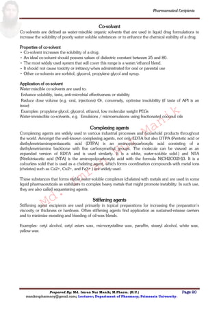 Md.
Imran
Nur
Manik
Md.
Imran
Nur
Manik
Pharmaceutical Excipients
Prepared By: Md. Imran Nur Manik; M.Pharm. (R.U.) Page 20
manikrupharmacy@gmail.com; Lecturer; Department of Pharmacy; Primeasia University.
Co-solvent
Co-solvents are defined as water-miscible organic solvents that are used in liquid drug formulations to
increase the solubility of poorly water soluble substances or to enhance the chemical stability of a drug.
Properties of co-solvent
• Co-solvent increases the solubility of a drug.
• An ideal co-solvent should possess values of dielectric constant between 25 and 80.
• The most widely used system that will cover this range is a water/ethanol blend.
• It should not cause toxicity or irritancy when administrated for oral or parental use
• Other co-solvents are sorbitol, glycerol, propylene glycol and syrup.
Application of co-solvent
Water-miscible co-solvents are used to:
Enhance solubility, taste, anti-microbial effectiveness or stability
Reduce dose volume (e.g. oral, injections) Or, conversely, optimise insolubility (if taste of API is an
issue)
Examples: propylene glycol, glycerol, ethanol, low molecular weight PEGs
Water-immiscible co-solvents, e.g. Emulsions / microemulsions using fractionated coconut oils
Complexing agents
Complexing agents are widely used in various industrial processes and household products throughout
the world. Amongst the well-known complexing agents, not only EDTA but also DTPA (Pentetic acid or
diethylenetriaminepentaacetic acid (DTPA) is an aminopolycarboxylic acid consisting of a
diethylenetriamine backbone with five carboxymethyl groups. The molecule can be viewed as an
expanded version of EDTA and is used similarly. It is a white, water-soluble solid.) and NTA
(Nitrilotriacetic acid (NTA) is the aminopolycarboxylic acid with the formula N(CH2CO2H)3. It is a
colourless solid that is used as a chelating agent, which forms coordination compounds with metal ions
(chelates) such as Ca2+, Cu2+, and Fe3+ ) are widely used.
These substances that forms stable water-soluble complexes (chelates) with metals and are used in some
liquid pharmaceuticals as stabilizers to complex heavy metals that might promote instability. In such use,
they are also called sequestering agents.
Stiffening agents
Stiffening agent excipients are used primarily in topical preparations for increasing the preparation‟s
viscosity or thickness or hardness. Often stiffening agents find application as sustained-release carriers
and to minimize sweating and bleeding of oil-wax blends.
Examples: cetyl alcohol, cetyl esters wax, microcrystalline wax, paraffin, stearyl alcohol, white wax,
yellow wax
 