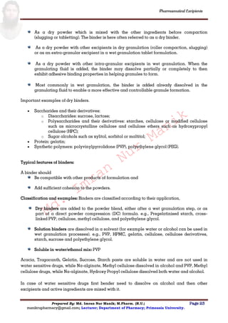 Md.
Imran
Nur
Manik
Md.
Imran
Nur
Manik
Pharmaceutical Excipients
Prepared By: Md. Imran Nur Manik; M.Pharm. (R.U.) Page 23
manikrupharmacy@gmail.com; Lecturer; Department of Pharmacy; Primeasia University.
As a dry powder which is mixed with the other ingredients before compaction
(slugging or tabletting). The binder is here often referred to as a dry binder.
As a dry powder with other excipients in dry granulation (roller compaction, slugging)
or as an extra-granular excipient in a wet granulation tablet formulation.
As a dry powder with other intra-granular excipients in wet granulation. When the
granulating fluid is added, the binder may dissolve partially or completely to then
exhibit adhesive binding properties in helping granules to form.
Most commonly in wet granulation, the binder is added already dissolved in the
granulating fluid to enable a more effective and controllable granule formation.
Important examples of dry binders.
 Saccharides and their derivatives:
o Disaccharides: sucrose, lactose;
o Polysaccharides and their derivatives: starches, cellulose or modified cellulose
such as microcrystalline cellulose and cellulose ethers such as hydroxypropyl
cellulose (HPC);
o Sugar alcohols such as xylitol, sorbitol or maltitol;
 Protein: gelatin;
 Synthetic polymers: polyvinylpyrrolidone (PVP), polyethylene glycol (PEG).
Typical features of binders:
A binder should
Be compatible with other products of formulation and
Add sufficient cohesion to the powders.
Classification and examples: Binders are classified according to their application,
Dry binders are added to the powder blend, either after a wet granulation step, or as
part of a direct powder compression (DC) formula. e.g., Pregelatinised starch, cross-
linked PVP, cellulose, methyl cellulose, and polyethylene glycol.
Solution binders are dissolved in a solvent (for example water or alcohol can be used in
wet granulation processes). e.g., PVP, HPMC, gelatin, cellulose, cellulose derivatives,
starch, sucrose and polyethylene glycol.
Soluble in water/ethanol mix: PVP
Acacia, Tragacanth, Gelatin, Sucrose, Starch paste are soluble in water and are not used in
water sensitive drugs, while Na-alginate, Methyl cellulose dissolved in alcohol and PVP, Methyl
cellulose drugs, while Na-alginate, Hydroxy Propyl cellulose dissolved both water and alcohol.
In case of water sensitive drugs first bender need to dissolve on alcohol and then other
excipients and active ingredients are mixed with it.
 