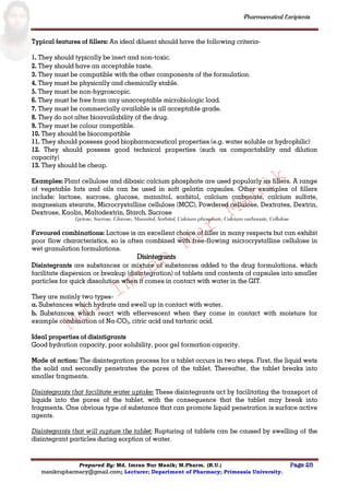 Md.
Imran
Nur
Manik
Md.
Imran
Nur
Manik
Pharmaceutical Excipients
Prepared By: Md. Imran Nur Manik; M.Pharm. (R.U.) Page 25
manikrupharmacy@gmail.com; Lecturer; Department of Pharmacy; Primeasia University.
Typical features of fillers: An ideal diluent should have the following criteria-
1. They should typically be inert and non-toxic.
2. They should have an acceptable taste.
3. They must be compatible with the other components of the formulation.
4. They must be physically and chemically stable.
5. They must be non-hygroscopic.
6. They must be free from any unacceptable microbiologic load.
7. They must be commercially available is all acceptable grade.
8. They do not alter bioavailability of the drug.
9. They must be colour compatible.
10. They should be biocompatible
11. They should possess good biopharmaceutical properties (e.g. water soluble or hydrophilic)
12. They should possess good technical properties (such as compactability and dilution
capacity)
13. They should be cheap.
Examples: Plant cellulose and dibasic calcium phosphate are used popularly as fillers. A range
of vegetable fats and oils can be used in soft gelatin capsules. Other examples of fillers
include: lactose, sucrose, glucose, mannitol, sorbitol, calcium carbonate, calcium sulfate,
magnesium stearate, Microcrystalline cellulose (MCC), Powdered cellulose, Dextrates, Dextrin,
Dextrose, Kaolin, Maltodextrin, Starch, Sucrose
Lactose, Sucrose, Glucose, Mannitol, Sorbitol, Calcium phosphate, Calcium carbonate, Cellulose
Favoured combinations: Lactose is an excellent choice of filler in many respects but can exhibit
poor flow characteristics, so is often combined with free-flowing microcrystalline cellulose in
wet granulation formulations.
Disintegrants
Disintegrants are substances or mixture of substances added to the drug formulations, which
facilitate dispersion or breakup (disintegration) of tablets and contents of capsules into smaller
particles for quick dissolution when it comes in contact with water in the GIT.
They are mainly two types-
a. Substances which hydrate and swell up in contact with water.
b. Substances which react with effervescent when they come in contact with moisture for
example combination of Na-CO3, citric acid and tartaric acid.
Ideal properties of disintigrants
Good hydration capacity, poor solubility, poor gel formation capacity.
Mode of action: The disintegration process for a tablet occurs in two steps. First, the liquid wets
the solid and secondly penetrates the pores of the tablet. Thereafter, the tablet breaks into
smaller fragments.
Disintegrants that facilitate water uptake: These disintegrants act by facilitating the transport of
liquids into the pores of the tablet, with the consequence that the tablet may break into
fragments. One obvious type of substance that can promote liquid penetration is surface active
agents.
Disintegrants that will rupture the tablet: Rupturing of tablets can be caused by swelling of the
disintegrant particles during sorption of water.
 