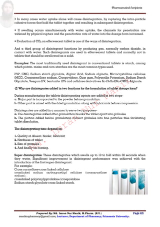 Md.
Imran
Nur
Manik
Md.
Imran
Nur
Manik
Pharmaceutical Excipients
Prepared By: Md. Imran Nur Manik; M.Pharm. (R.U.) Page 26
manikrupharmacy@gmail.com; Lecturer; Department of Pharmacy; Primeasia University.
• In many cases water uptake alone will cause disintegration, by rupturing the intra-particle
cohesive forces that hold the tablet together and resulting in subsequent disintegration.
• If swelling occurs simultaneously with water uptake, the channels for penetration are
widened by physical rupture and the penetration rate of water into the dosage form increased.
• Evaluation of CO2 on effervescent tablet is one of the ways of disintegration.
And a third group of disintegrant functions by producing gas, normally carbon dioxide, in
contact with water. Such disintegrants are used in effervescent tablets and normally not in
tablets that should be swallowed as a solid.
Examples: The most traditionally used disintegrant in conventional tablets is starch, among
which potato, maize and corn starches are the most common types used.
PVP, CMC, Sodium starch glycolate, Alginic Acid, Sodium alginate, Microcrystalline cellulose
(MCC), Croscarmellose sodium, Crospovidone, Guar gum, Polyacrilin Potassium, Sodium Starch
Glycolate, Veegum HV, bentonite 10% and cellulose derivatives Ac-Di-Sol(Na-CMC), Alginate.
Q. Why are disintegrates added in two fractions for the formulation of tablet dosage form?
During manufacturing the tablets disintegrating agents are added in two steps-
a. Major part is incorporated to the powder before granulation.
b. Other part is mixed with the dried granulation along with lubricants before compression.
Disintegrates are added in a manner to serve two purposes-
a. The disintegrates added after granulation breaks the tablet apart into granules
b. The portion added before granulation convert granules into fine particles thus facilitating
tablet dissolution.
The disintegrating time depend on-
1. Quality of diluent, binder, lubricant
2. Hardness of tablet
3. Size of granules
4. And finally on coating.
Super disintegrates: These disintegrates which swells up to 10 to fold within 30 seconds when
they water. Significant improvement in disintegrant performance was achieved with the
introduction of the first super disintegrant.
For example-
Cross carmellose-cross linked cellulose
crosslinked sodium carboxymethyl cellulose (croscarmellose
sodium).
crosslinked polyvinylpyrrolidone (crospovidone
Sodium starch glycolate-cross linked starch.
 