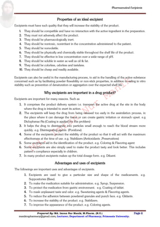 Md.
Imran
Nur
Manik
Md.
Imran
Nur
Manik
Pharmaceutical Excipients
Prepared By: Md. Imran Nur Manik; M.Pharm. (R.U.) Page 2
manikrupharmacy@gmail.com; Lecturer; Department of Pharmacy; Primeasia University.
Properties of an ideal excipient
Excipients must have such quality that they will increase the stability of the product.
1. They should be compatible and have no interaction with the active ingredient in the preparation.
2. They must not adversely affect the product.
3. They should be pharmacologically inert.
4. They should be nontoxic, nonirritant in the concentration administered to the patient.
5. They should be nonvolatile.
6. They should be physically and chemically stable throughout the shelf life of the product.
7. They should be effective in low concentration over a wide range of pH.
8. They should be soluble in water as well as oil & fat.
9. They should be colorless, odorless and tasteless.
10. They should be cheap and readily available.
Excipients can also be useful in the manufacturing process, to aid in the handling of the active substance
concerned such as by facilitating powder flowability or non-stick properties, in addition to aiding in vitro
stability such as prevention of denaturation or aggregation over the expected shelf life.
Why excipients are important in a drug product?
Excipients are important for many reasons. Such as
1. It comprises the product delivery system i.e. transport the active drug at the site in the body
where the drug is intended to exert its action.
2. The excipients will keep the drug from being released too early in the assimilation process, in
the place where it can damage the tissue or can create gastric irritation or stomach upset. e.g
Diclophenac-Na (Coating is applied for this problem)
3. It helps the drug to disintegrate into particles small enough to reach the blood stream more
quickly. e.g. Disintegrating agents (Povidone).
4. Some of the excipients protect the stability of the product so that it will act with the maximum
effectiveness at the time of use. e.g. Stabilizers (Antioxidants ,Preservatives)
5. Some excipients aid in the identification of the product. e.g. Coloring & Flavoring agent
6. Some excipients are also simply used to make the product tasty and look better. This includes
patient‟s compliance especially in children.
7. In many product excipients makes up the total dosage form. e.g. Diluent.
Advantages and uses of excipients
The followings are important uses and advantages of excipients.
1. Excipients are used to give a particular size and shape of the medicaments. e.g.
Suppositories (Base).
2. To make the medication suitable for administration. e.g. Syrup, Suspension.
3. To protect the medication from gastric environment. e.g. Coating of tablet.
4. To mask unpleasant taste and odor. e.g. Sweetening agents & Flavoring agents.
5. To reduce the adhesion between powdered granules and punch face. e.g. Glidants.
6. To increase the stability of the product. e.g. Stabilizers.
7. To improve the appearance of the product. e.g. Coloring agents.
 