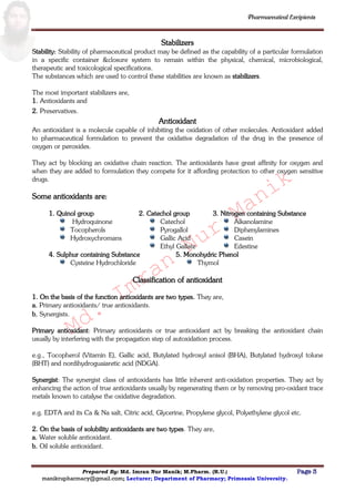 Md.
Imran
Nur
Manik
Md.
Imran
Nur
Manik
Pharmaceutical Excipients
Prepared By: Md. Imran Nur Manik; M.Pharm. (R.U.) Page 3
manikrupharmacy@gmail.com; Lecturer; Department of Pharmacy; Primeasia University.
Stabilizers
Stability: Stability of pharmaceutical product may be defined as the capability of a particular formulation
in a specific container &closure system to remain within the physical, chemical, microbiological,
therapeutic and toxicological specifications.
The substances which are used to control these stabilities are known as stabilizers.
The most important stabilizers are,
1. Antioxidants and
2. Preservatives.
Antioxidant
An antioxidant is a molecule capable of inhibiting the oxidation of other molecules. Antioxidant added
to pharmaceutical formulation to prevent the oxidative degradation of the drug in the presence of
oxygen or peroxides.
They act by blocking an oxidative chain reaction. The antioxidants have great affinity for oxygen and
when they are added to formulation they compete for it affording protection to other oxygen sensitive
drugs.
Some antioxidants are:
1. Quinol group
Hydroquinone
Tocopherols
Hydroxychromans
2. Catechol group
Catechol
Pyrogallol
Gallic Acid
Ethyl Gallate
3. Nitrogen containing Substance
Alkanolamine
Diphenylamines
Casein
Edestine
4. Sulphur containing Substance
Cysteine Hydrochloride
5. Monohydric Phenol
Thymol
Classification of antioxidant
1. On the basis of the function antioxidants are two types. They are,
a. Primary antioxidants/ true antioxidants.
b. Synergists.
Primary antioxidant: Primary antioxidants or true antioxidant act by breaking the antioxidant chain
usually by interfering with the propagation step of autoxidation process.
e.g., Tocopherol (Vitamin E), Gallic acid, Butylated hydroxyl anisol (BHA), Butylated hydroxyl tolune
(BHT) and nordihydroguaiaretic acid (NDGA).
Synergist: The synergist class of antioxidants has little inherent anti-oxidation properties. They act by
enhancing the action of true antioxidants usually by regenerating them or by removing pro-oxidant trace
metals known to catalyse the oxidative degradation.
e.g. EDTA and its Ca & Na salt, Citric acid, Glycerine, Propylene glycol, Polyethylene glycol etc.
2. On the basis of solubility antioxidants are two types. They are,
a. Water soluble antioxidant.
b. Oil soluble antioxidant.
 