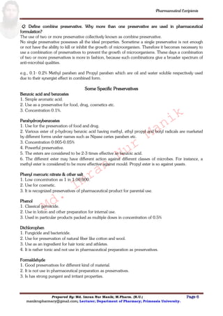 Md.
Imran
Nur
Manik
Md.
Imran
Nur
Manik
Pharmaceutical Excipients
Prepared By: Md. Imran Nur Manik; M.Pharm. (R.U.) Page 6
manikrupharmacy@gmail.com; Lecturer; Department of Pharmacy; Primeasia University.
Q. Define combine preservative. Why more than one preservative are used in pharmaceutical
formulation?
The use of two or more preservative collectively known as combine preservative.
No single preservative possesses all the ideal properties. Sometime a single preservative is not enough
or not have the ability to kill or inhibit the growth of microorganism. Therefore it becomes necessary to
use a combination of preservatives to prevent the growth of microorganisms. These days a combination
of two or more preservatives is more in fashion, because such combinations give a broader spectrum of
anti-microbial qualities.
e.g., 0.1- 0.2% Methyl paraben and Propyl paraben which are oil and water soluble respectively used
due to their synergist effect in combined form.
Some Specific Preservatives
Benzoic acid and benzoates
1. Simple aromatic acid.
2. Use as a preservative for food, drug, cosmetics etc.
3. Concentration 0.1%.
Parahydroxybenzoates
1. Use for the preservation of food and drug.
2. Various ester of p-hydroxy benzoic acid having methyl, ethyl propyl and butyl radicals are marketed
by different forms under names such as Nipase ceries paraben etc.
3. Concentration 0.005-0.05%
4. Powerful preservative.
5. The esters are considered to be 2-3 times effective as benzoic acid.
6. The different ester may have different action against different classes of microbes. For instance, a
methyl ester is considered to be more effective against mould. Propyl ester is so against yeasts.
Phenyl mercuric nitrate & other salt
1. Low concentration as 1 in 1,00,000.
2. Use for cosmetic.
3. It is recognized preservatives of pharmaceutical product for parental use.
Phenol
1. Classical germicide.
2. Use in lotion and other preparation for internal use.
3. Used in particular products packed as multiple doses in concentration of 0.5%
Dichlorophen
1. Fungicide and bactericide.
2. Use for preservation of natural fiber like cotton and wool.
3. Use as an ingredient for hair tonic and athletes.
4. It is rather tonic and not use in pharmaceutical preparation as preservatives.
Formaldehyde
1. Good preservatives for different kind of material.
2. It is not use in pharmaceutical preparation as preservatives.
3. Is has strong pungent and irritant properties.
 