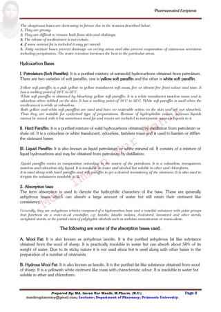 Md.
Imran
Nur
Manik
Md.
Imran
Nur
Manik
Pharmaceutical Excipients
Prepared By: Md. Imran Nur Manik; M.Pharm. (R.U.) Page 8
manikrupharmacy@gmail.com; Lecturer; Department of Pharmacy; Primeasia University.
The oleaginous bases are decreasing in favour due to the reasons described below.
1. They are greasy.
2. They are difficult to remove both from skin and clothings.
3. The release of medicament is not certain.
4. If some animal fat is included it may get rancid.
5. Fatty mixture bases prevent drainage on oozing areas and also prevent evaporation of cutaneous secretions
including perspiration. The water retention increases the heat in the particular areas.
Hydrocarbon Bases
I. Petrolatum (Soft Paraffin): It is a purified mixture of semisolid hydrocarbons obtained from petroleum.
There are two varieties of soft paraffin, one is yellow soft paraffin and the other is white soft paraffin.
Yellow soft paraffin is a pale yellow to yellow translucent soft mass, free or almost free from odour and taste. It
has a melting point of 38°C to 56°C.
White soft paraffin is obtained by bleaching yellow soft paraffin. It is a white translucent tasteless mass and is
odourless when rubbed on the skin. It has a melting point of 38°C to 56°C. White soft paraffin is used when the
medicament is while or colourless.
Both yellow and white soft paraffins are used and have no noticeable action on the skin and are not absorbed.
Thus they are suitable for epidermal type of preparations. Because of hydrophobic nature, aqueous liquids
cannot be mixed with it but sometimes wool fat and waxes are included to incorporate aqueous liquids in it.
II. Hard Paraffin: It is a purified mixture of solid hydrocarbons obtained by distillation from petroleum or
shale oil. It is a colourless or white translucent, odourless, tasteless mass and is used to harden or stiffen
the ointment bases.
III. Liquid Paraffin: It is also known as liquid petrolatum or white mineral oil. It consists of a mixture of
liquid hydrocarbons and may be obtained from petroleum by distillation.
Liquid paraffin varies in composition according to the source of the petroleum. It is a colourless, transparent,
tasteless and odourless oily liquid. It is insoluble in water and alcohol but soluble in ether and chloroform.
It is used along with hard paraffin and soft paraffin to get a desired consistency of the ointment. It is also used to
levigate the substances insoluble in it.
2. Absorption base
The term absorption is used to denote the hydrophilic characters of the base. These are generally
anhydrous bases which can absorb a large amount of water but still retain their ointment like
consistency.
Generally, they are anhydrous vehicles composed of a hydrocarbon base and a miscible substance with polar groups
that functions as a water-in-oil emulsifier, e.g. lanolin, lanolin isolates, cholesterol, lanosterol and other sterols,
acetylated sterols, or the partial esters of polyhydric alcohols such as sorbitan monostearate or mono-oleate.
The following are some of the absorption bases used.
A. Wool Fat: It is also known as anhydrous lanolin. It is the purified anhydrous fat like substance
obtained from the wool of sheep. It is practically insoluble in water but can absorb about 50% of its
weight of water. Due to its sticky nature it is not used alone but is used along with other bases in the
preparation of a number of ointments.
B. Hydrous Wool Fat: It is also known as lanolin. It is the purified fat like substance obtained from wool
of sheep. It is a yellowish white ointment like mass with characteristic odour. It is insoluble in water but
soluble in ether and chloroform.
 