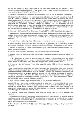 ter: a) alla lettera a) dopo l’espiazione di un terzo della pena; b) alla lettera b) dopo
l’espiazione della metà della pena; c) alle lettere c) e d) dopo l’espiazione di due terzi della
pena e, comunque, di non oltre quindici anni".
2. Al comma 1 dell’articolo 47-ter della legge 26 luglio 1975, n. 354, è premesso il seguente:
"01. La pena della reclusione per qualunque reato, ad eccezione di quelli previsti dal libro II,
titolo XII, capo III, sezione I, e dagli articoli 609-bis, 609-quater e 609-octies del codice
penale, dall’articolo 51, comma 3-bis, del codice di procedura penale e dall’articolo 4-bis della
presente legge, può essere espiata nella propria abitazione o in altro luogo pubblico di cura,
assistenza ed accoglienza, quando trattasi di persona che, al momento dell’inizio
dell’esecuzione della pena, o dopo l’inizio della stessa, abbia compiuto i settanta anni di età
purché non sia stato dichiarato delinquente abituale, professionale o per tendenza né sia stato
mai condannato con l’aggravante di cui all’articolo 99 del codice penale".
3. Il comma 1 dell’articolo 47-ter della legge 26 luglio 1975, n. 354, è sostituito dai seguenti:
"1. La pena della reclusione non superiore a quattro anni, anche se costituente parte residua di
maggior pena, nonché la pena dell’arresto, possono essere espiate nella propria abitazione o in
altro luogo di privata dimora ovvero in luogo pubblico di cura, assistenza o accoglienza, quando
trattasi di:
a) donna incinta o madre di prole di età inferiore ad anni dieci con lei convivente;
b) padre, esercente la potestà, di prole di età inferiore ad anni dieci con lui convivente, quando
la madre sia deceduta o altrimenti assolutamente impossibilitata a dare assistenza alla prole;
c) persona in condizioni di salute particolarmente gravi, che richiedano costanti contatti con i
presìdi sanitari territoriali;
d) persona di età superiore a sessanta anni, se inabile anche parzialmente;
e) persona minore di anni ventuno per comprovate esigenze di salute, di studio, di lavoro e di
famiglia.
1. 1. Al condannato, al quale sia stata applicata la recidiva prevista dall’articolo 99, quarto
comma, del codice penale, può essere concessa la detenzione domiciliare se la pena detentiva
inflitta, anche se costituente parte residua di maggior pena, non supera tre anni".
4. Il comma 1-bis dell’articolo 47-ter della legge 26 luglio 1975, n. 354, è sostituito dal
seguente:
"1-bis. La detenzione domiciliare può essere applicata per l’espiazione della pena detentiva
inflitta in misura non superiore a due anni, anche se costituente parte residua di maggior pena,
indipendentemente dalle condizioni di cui al comma 1 quando non ricorrono i presupposti per
l’affidamento in prova al servizio sociale e sempre che tale misura sia idonea ad evitare il
pericolo che il condannato commetta altri reati. La presente disposizione non si applica ai
condannati per i reati di cui all’articolo 4-bis e a quelli cui sia stata applicata la recidiva prevista
dall’articolo 99, quarto comma, del codice penale".
5. Dopo l’articolo 50 della legge 26 luglio 1975, n. 354, è inserito il seguente:
"Articolo 50-bis - (Concessione della semilibertà ai recidivi). - 1. La semilibertà può essere
concessa ai detenuti, ai quali sia stata applicata la recidiva prevista dall’articolo 99, quarto
comma, del codice penale, soltanto dopo l’espiazione dei due terzi della pena ovvero, se si
tratta di un condannato per taluno dei delitti indicati nel comma 1 dell’articolo 4-bis della
presente legge, di almeno tre quarti di essa".
6. Il comma 1 dell’articolo 58-quater della legge 26 luglio 1975, n. 354, è sostituito dal
seguente:
"1. L’assegnazione al lavoro all’esterno, i permessi premio, l’affidamento in prova al servizio
sociale, nei casi previsti dall’articolo 47, la detenzione domiciliare e la semilibertà non possono
essere concessi al condannato che sia stato riconosciuto colpevole di una condotta punibile a
norma dell’articolo 385 del codice penale".
7. Dopo il comma 7 dell’articolo 58-quater della legge 26 luglio 1975, n. 354, è aggiunto il
seguente:
 