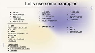  ST?
= (150 x 20 x 1.2 x .9) x 66
= 213,840
 AVT?
= (150 x 20) x 2500 x.9 x .22
= 1,485,000
 ET?
= 191, 160 + 1,485,000
= 1,698,840
* EXCISE TAX
 PL (NRP/ltr x.22 + 59)
 3,240 ( (2500/1.2) x .22 +66)
 1,698,840
 EXCISE TAX?  ST?
 AVT?
 EXCISE TAX?
Let’s use some examples!
 PF: 90
 NRP 2500/btl
 150 cases
 NOB: 20/case
 VC/btl: 1.2 li
 AC: 30%
 NRP: 500
 VC: 250ml/ btl
 400 cases
 NOB: 30 btls/case
 1500 btls
 35 AC
 NRP 750/ btl
 32 cl/btl
 
