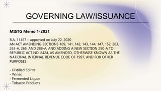 GOVERNING LAW/ISSUANCE
MISTG Memo 1-2021
R.A. 11467 – approved on July 22, 2020
AN ACT AMENDING SECTIONS 109, 141, 142, 143, 144, 147, 152, 263,
263-A, 265, AND 288-A, AND ADDING A NEW SECTION 290-A TO
REPUBLIC ACT NO. 8424, AS AMENDED, OTHERWISE KNOWN AS THE
NATIONAL INTERNAL REVENUE CODE OF 1997, AND FOR OTHER
PURPOSES
- Distilled Spirits
- Wines
- Fermented Liquor
- Tobacco Products
 