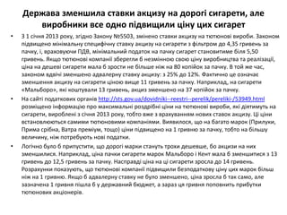 Держава зменшила ставки акцизу на дорогі сигарети, але
       виробники все одно підвищили ціну цих сигарет
•   З 1 січня 2013 року, згідно Закону №5503, змінено ставки акцизу на тютюнові вироби. Законом
    підвищено мінімальну специфічну ставку акцизу на сигарети з фільтром до 4,35 гривень за
    пачку, і, враховуючи ПДВ, мінімальний податок на пачку сигарет становитиме біля 5,50
    гривень. Якщо тютюнові компанії зберегли б незмінною свою ціну виробництва та реалізації,
    ціна на дешеві сигарети мала б зрости не більше ніж на 80 копійок за пачку. В той же час,
    законом вдвічі зменшено адвалерну ставку акцизу: з 25% до 12%. Фактично це означає
    зменшення акцизу на сигарети ціною вище 11 гривень за пачку. Наприклад, на сигарети
    «Мальборо», які коштували 13 гривень, акциз зменшено на 37 копійок за пачку.
•   На сайті податкових органів http://sts.gov.ua/dovidniki--reestri--perelik/pereliki-/53949.html
    розміщено інформацію про максимальні роздрібні ціни на тютюнові вироби, які діятимуть на
    сигарети, вироблені з січня 2013 року, тобто вже з врахуванням нових ставок акцизу. Ці ціни
    встановлюються самими тютюновими компаніями. Виявилося, що на багато марок (Прилуки,
    Прима срібна, Ватра преміум, тощо) ціни підвищено на 1 гривню за пачку, тобто на більшу
    величину, ніж потребують нові податки.
•   Логічно було б припустити, що дорогі марки стануть трохи дешевше, бо акцизи на них
    зменшилися. Наприклад, ціна пачки сигарети марок Мальборо і Кент мала б зменшитися з 13
    гривень до 12,5 гривень за пачку. Насправді ціна на ці сигарети зросла до 14 гривень.
    Розрахунки показують, що тютюнові компанії підвищили безподаткову ціну цих марок більш
    ніж на 1 гривню. Якщо б адвалерну ставку не було зменшено, ціна зросла б так само, але
    зазначена 1 гривня пішла б у державний бюджет, а зараз ця гривня поповнить прибутки
    тютюнових акціонерів.
 