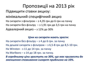 Пропозиції на 2013 рік
Підвищити ставки акцизу:
мінімальний специфічний акциз
На сигарети з фільтром – з 4,35 грн до 6 грн на пачку
На сигарети без фільтру – з 1,91 грн до 3,5 грн на пачку
Адвалерний акциз – з 12% до 30%

                  Ціни на сигарети мають зрости:
На сигарети без фільтру – з 4 до 6 грн. за пачку
На дешеві сигарети з фільтром – з 6,5-8 грн до 8,5-10 грн.
На Winston - з 11 до 14 грн. за пачку
На Marlboro – з 14 до 18 грн. за пачку.
В середньому ціни зростуть на 30%, що має призвести до
зменшення споживання сигарет приблизно на 10%.
 