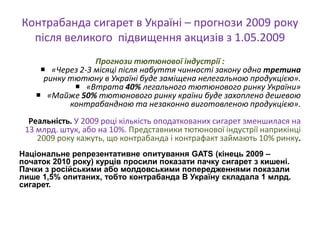 Контрабанда сигарет в Україні – прогнози 2009 року
  після великого підвищення акцизів з 1.05.2009
                  Прогнози тютюнової індустрії :
      «Через 2-3 місяці після набуття чинності закону одна третина
      ринку тютюну в Україні буде заміщена нелегальною продукцією».
              «Втрата 40% легального тютюнового ринку України»
     «Майже 50% тютюнового ринку країни буде захоплено дешевою
            контрабандною та незаконно виготовленою продукцією».
  Реальність. У 2009 році кількість оподаткованих сигарет зменшилася на
 13 млрд. штук, або на 10%. Представники тютюнової індустрії наприкінці
    2009 року кажуть, що контрабанда і контрафакт займають 10% ринку.
Національне репрезентативне опитування GATS (кінець 2009 –
початок 2010 року) курців просили показати пачку сигарет з кишені.
Пачки з російськими або молдовськими попередженнями показали
лише 1,5% опитаних, тобто контрабанда В Україну складала 1 млрд.
сигарет.
 