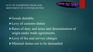 LEVY OF EXEMPTION FROM AND
REPAYMENT OF CUSTOMS DUTIES
Goods dutiable
Levy of customs duties
Rates of duty and taxes and determination of
origin under trade agreements.
Levy of fee and service charges
Minimal duties not to be demanded
 