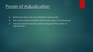Power of Adjudication
 Board may fix or vary the jurisdiction and powers
 The cases shall be decided within ninety days of the issuance.
 The Board shall have the powers to regulate the system of
adjudication
 