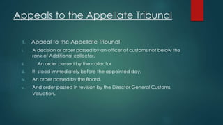 Appeals to the Appellate Tribunal
1. Appeal to the Appellate Tribunal
i. A decision or order passed by an officer of customs not below the
rank of Additional collector.
ii. An order passed by the collector
iii. It stood immediately before the appointed day.
iv. An order passed by the Board.
v. And order passed in revision by the Director General Customs
Valuation.
 