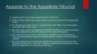 Appeals to the Appellate Tribunal
2. Aggrieved by an order passed by the Collector.
3. Shall be filed within sixty days of the communication of the disputed
order.
4. On receipt of notice that an appeal has been filed, the other party
may file within thirty days.
5. The (AT) may admit an appeal or permit the filing of a memorandum
of cross-objections after the expiry of the relevant period.
6. (AT) shall be in such form and shall be verified in such mannar as
may be specified by rules accompanied by a fee of one thousand
rupees.
7. All cases pending immediately before the commencement of the
Finance Ordinance, with the Collector shalll stand transferred to the
(AT) for disposal in accordance with law.
 