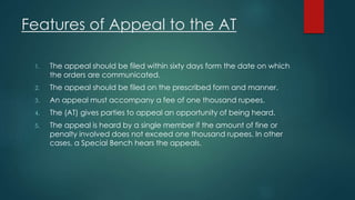Features of Appeal to the AT
1. The appeal should be filed within sixty days form the date on which
the orders are communicated.
2. The appeal should be filed on the prescribed form and manner.
3. An appeal must accompany a fee of one thousand rupees.
4. The (AT) gives parties to appeal an opportunity of being heard.
5. The appeal is heard by a single member if the amount of fine or
penalty involved does not exceed one thousand rupees. In other
cases, a Special Bench hears the appeals.
 