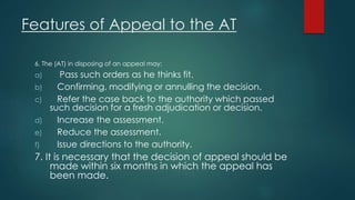 Features of Appeal to the AT
6. The (AT) in disposing of an appeal may:
a) Pass such orders as he thinks fit.
b) Confirming, modifying or annulling the decision.
c) Refer the case back to the authority which passed
such decision for a fresh adjudication or decision.
d) Increase the assessment.
e) Reduce the assessment.
f) Issue directions to the authority.
7. It is necessary that the decision of appeal should be
made within six months in which the appeal has
been made.
 
