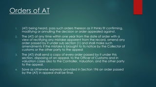 Orders of AT
1. (AT) being heard, pass such orders thereon as it thinks fit confirming,
modifying or annulling the decision or order appealed against.
2. The (AT) at any time within one year from the date of order with a
view of rectifying any mistake apparent from the record, amend any
order passed by it under sub section (1) and shall make such
amendments if the mistake is brought to its notice by the Collector of
customs or the other party to the appeal
3. The (AT) shall send a copy of every order passed by it under this
section, disposing of an appeal, to the Officer of Customs and in
valuation cases also to the Controller, Valuation, and the other party
to the appeal.
4. Save as otherwise expressly provided in Section 196 an order passed
by the (AT) in appeal shall be final.
 
