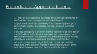 Procedure of Appellate Tribunal
1. (AT) may be exercised and discharged by Benches constituted by
the Chairman from amongst the members thereof.
2. Subject to the provisions contained in sub-sections (3) and (4), a
Bench shall consist of one judicial member and one technical
member.
3. Every appeal against a decision shall be heard by a Special Bench
constituted by the Chairman for hearing such appeals and such
Bench shall consist of not less than two members and shall include
at least one judicial member and one technical member.
4. (AT) shall have power to regulate its own procedure and the
procedure of the Benches thereof in all matters arising out of the
exercise of its power or of the discharge of its functions.
 