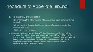 Procedure of Appellate Tribunal
5. (a) discovery and inspection.
(b) enforcing the attendance of any person and examining him
on oath;
(c) compelling the production of books of account and other
documents; and
(d) issuing commissions.
6. Any proceedings before the (AT) shall be deemed to be judicial
proceeding within the meaning of sections 193 and 228 and for
the purpose of section 196 of the Pakistan Penal Code (Act XLV of
1860), and the (AT) shall be deemed to be a court for all the
purposes of sections 480 and 482 of the code of Criminal
Procedure, 1898 (Act V of 1898).
 