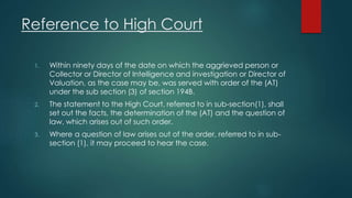 Reference to High Court
1. Within ninety days of the date on which the aggrieved person or
Collector or Director of Intelligence and investigation or Director of
Valuation, as the case may be, was served with order of the (AT)
under the sub section (3) of section 194B.
2. The statement to the High Court, referred to in sub-section(1), shall
set out the facts, the determination of the (AT) and the question of
law, which arises out of such order.
3. Where a question of law arises out of the order, referred to in sub-
section (1), it may proceed to hear the case.
 