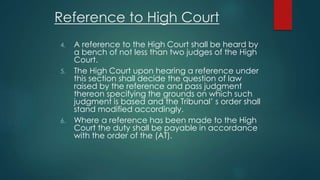 Reference to High Court
4. A reference to the High Court shall be heard by
a bench of not less than two judges of the High
Court.
5. The High Court upon hearing a reference under
this section shall decide the question of law
raised by the reference and pass judgment
thereon specifying the grounds on which such
judgment is based and the Tribunal’ s order shall
stand modified accordingly.
6. Where a reference has been made to the High
Court the duty shall be payable in accordance
with the order of the (AT).
 