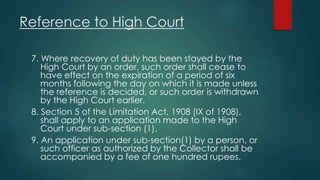 Reference to High Court
7. Where recovery of duty has been stayed by the
High Court by an order, such order shall cease to
have effect on the expiration of a period of six
months following the day on which it is made unless
the reference is decided, or such order is withdrawn
by the High Court earlier.
8. Section 5 of the Limitation Act, 1908 (IX of 1908),
shall apply to an application made to the High
Court under sub-section (1).
9. An application under sub-section(1) by a person, or
such officer as authorized by the Collector shall be
accompanied by a fee of one hundred rupees.
 