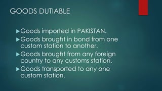 GOODS DUTIABLE
Goods imported in PAKISTAN.
Goods brought in bond from one
custom station to another.
Goods brought from any foreign
country to any customs station.
Goods transported to any one
custom station.
 