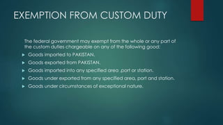 EXEMPTION FROM CUSTOM DUTY
The federal government may exempt from the whole or any part of
the custom duties chargeable on any of the following good:
 Goods imported to PAKISTAN.
 Goods exported from PAKISTAN.
 Goods imported into any specified area ,port or station.
 Goods under exported from any specified area, port and station.
 Goods under circumstances of exceptional nature.
 
