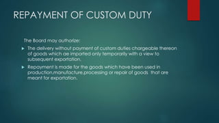 REPAYMENT OF CUSTOM DUTY
The Board may authorize:
 The delivery without payment of custom duties chargeable thereon
of goods which ae imported only temporarily with a view to
subsequent exportation.
 Repayment is made for the goods which have been used in
production,manufacture,processing or repair of goods that are
meant for exportation.
 
