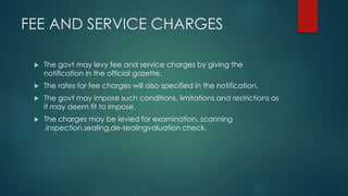 FEE AND SERVICE CHARGES
 The govt may levy fee and service charges by giving the
notification in the official gazette.
 The rates for fee charges will also specified in the notification.
 The govt may impose such conditions, limitations and restrictions as
it may deem fit to impose.
 The charges may be levied for examination, scanning
,inspection,sealing,de-sealingvaluation check.
 