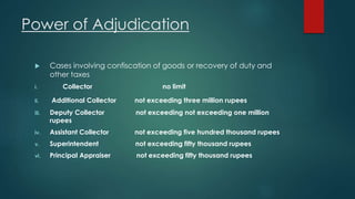 Power of Adjudication
 Cases involving confiscation of goods or recovery of duty and
other taxes
i. Collector no limit
ii. Additional Collector not exceeding three million rupees
iii. Deputy Collector not exceeding not exceeding one million
rupees
iv. Assistant Collector not exceeding five hundred thousand rupees
v. Superintendent not exceeding fifty thousand rupees
vi. Principal Appraiser not exceeding fifty thousand rupees
 