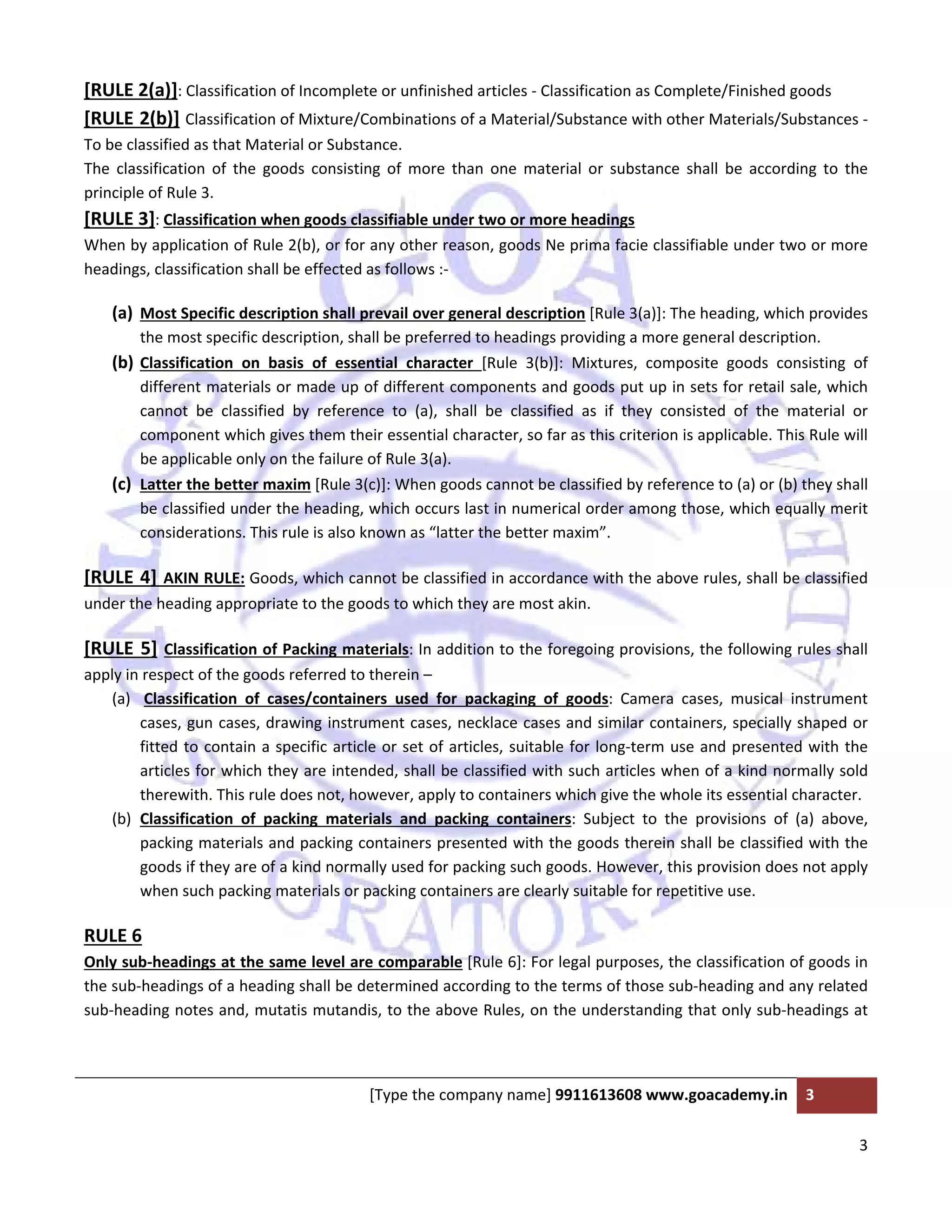  
 
[Type the company name] 9911613608 www.goacademy.in  3 
 
3 
 
[RULE 2(a)]: Classification of Incomplete or unfinished articles ‐ Classification as Complete/Finished goods 
[RULE 2(b)] Classification of Mixture/Combinations of a Material/Substance with other Materials/Substances ‐ 
To be classified as that Material or Substance. 
The  classification  of  the  goods  consisting  of  more  than  one  material  or  substance  shall  be  according  to  the 
principle of Rule 3. 
[RULE 3]: Classification when goods classifiable under two or more headings  
When by application of Rule 2(b), or for any other reason, goods Ne prima facie classifiable under two or more 
headings, classification shall be effected as follows :‐ 
(a) Most Specific description shall prevail over general description [Rule 3(a)]: The heading, which provides 
the most specific description, shall be preferred to headings providing a more general description. 
(b) Classification  on  basis  of  essential  character  [Rule  3(b)]:  Mixtures,  composite  goods  consisting  of 
different materials or made up of different components and goods put up in sets for retail sale, which 
cannot  be  classified  by  reference  to  (a),  shall  be  classified  as  if  they  consisted  of  the  material  or 
component which gives them their essential character, so far as this criterion is applicable. This Rule will 
be applicable only on the failure of Rule 3(a). 
(c) Latter the better maxim [Rule 3(c)]: When goods cannot be classified by reference to (a) or (b) they shall 
be classified under the heading, which occurs last in numerical order among those, which equally merit 
considerations. This rule is also known as “latter the better maxim”. 
[RULE 4] AKIN RULE: Goods, which cannot be classified in accordance with the above rules, shall be classified 
under the heading appropriate to the goods to which they are most akin. 
[RULE 5] Classification of Packing materials: In addition to the foregoing provisions, the following rules shall 
apply in respect of the goods referred to therein – 
(a)  Classification  of  cases/containers  used  for  packaging  of  goods:  Camera  cases,  musical  instrument 
cases, gun cases, drawing instrument cases, necklace cases and similar containers, specially shaped or 
fitted to contain a specific article or set of articles, suitable for long‐term use and presented with the 
articles for which they are intended, shall be classified with such articles when of a kind normally sold 
therewith. This rule does not, however, apply to containers which give the whole its essential character. 
(b) Classification  of  packing  materials  and  packing  containers:  Subject  to  the  provisions  of  (a)  above, 
packing materials and packing containers presented with the goods therein shall be classified with the 
goods if they are of a kind normally used for packing such goods. However, this provision does not apply 
when such packing materials or packing containers are clearly suitable for repetitive use.  
RULE 6  
Only sub‐headings at the same level are comparable [Rule 6]: For legal purposes, the classification of goods in 
the sub‐headings of a heading shall be determined according to the terms of those sub‐heading and any related 
sub‐heading notes and, mutatis mutandis, to the above Rules, on the understanding that only sub‐headings at 
 