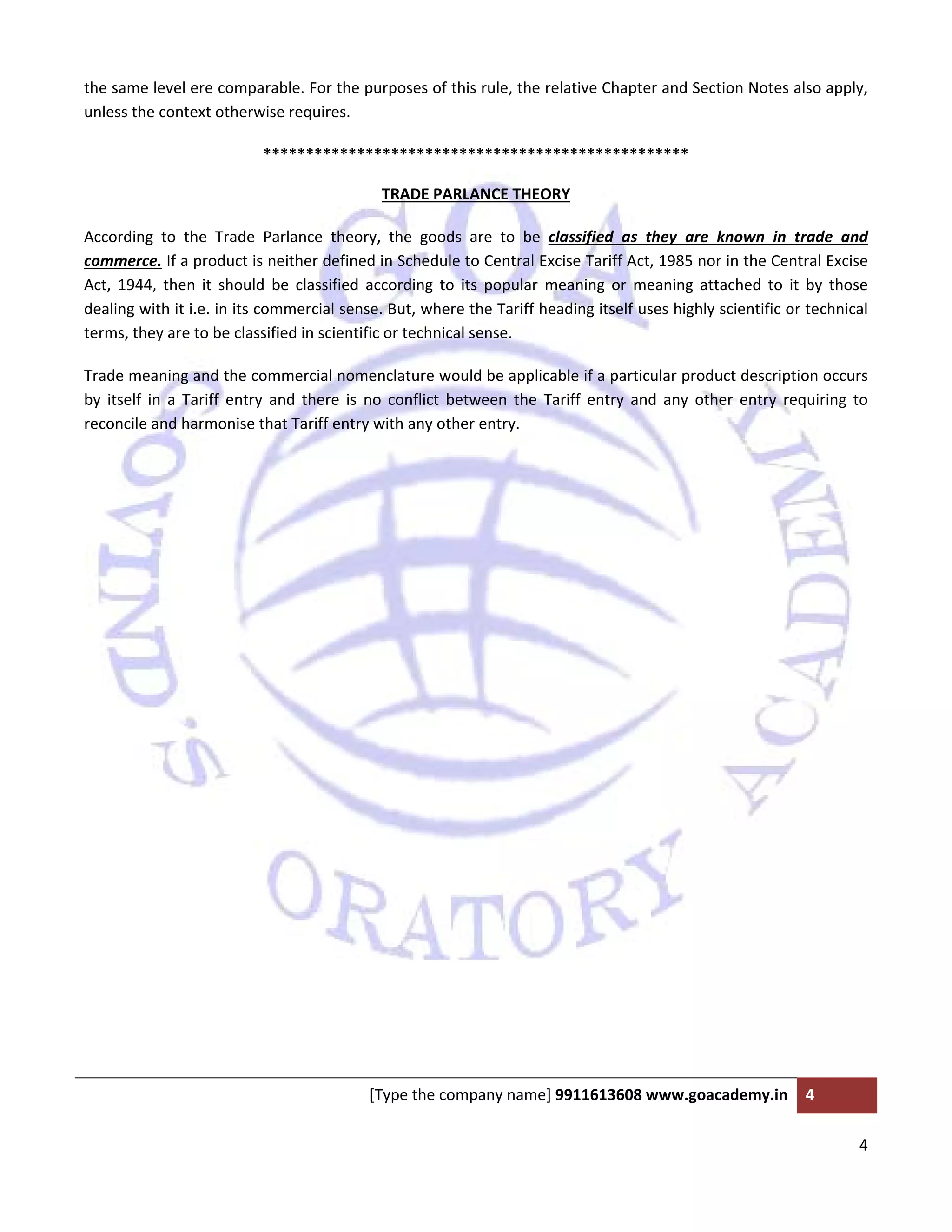  
 
[Type the company name] 9911613608 www.goacademy.in  4 
 
4 
 
the same level ere comparable. For the purposes of this rule, the relative Chapter and Section Notes also apply, 
unless the context otherwise requires. 
************************************************** 
TRADE PARLANCE THEORY 
According  to  the  Trade  Parlance  theory,  the  goods  are  to  be  classified  as  they  are  known  in  trade  and 
commerce. If a product is neither defined in Schedule to Central Excise Tariff Act, 1985 nor in the Central Excise 
Act,  1944,  then  it  should  be  classified  according  to  its  popular  meaning  or  meaning  attached  to  it  by  those 
dealing with it i.e. in its commercial sense. But, where the Tariff heading itself uses highly scientific or technical 
terms, they are to be classified in scientific or technical sense.  
Trade meaning and the commercial nomenclature would be applicable if a particular product description occurs 
by  itself  in  a  Tariff  entry  and  there  is  no  conflict  between  the  Tariff  entry  and  any  other  entry  requiring  to 
reconcile and harmonise that Tariff entry with any other entry. 
 